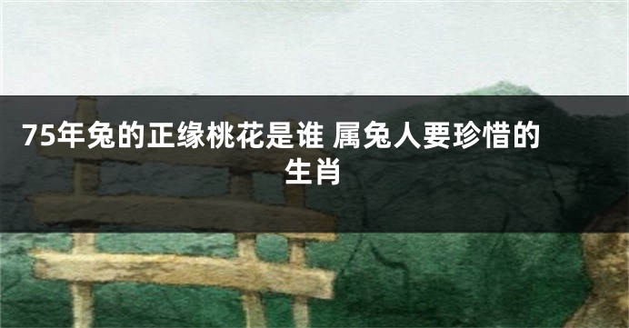 75年兔的正缘桃花是谁 属兔人要珍惜的生肖