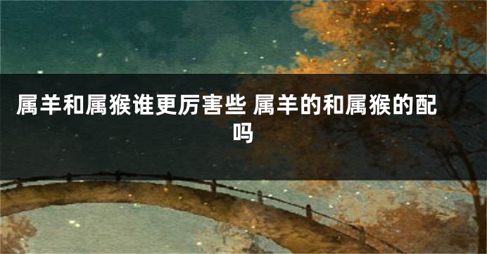 属羊和属猴谁更厉害些 属羊的和属猴的配吗