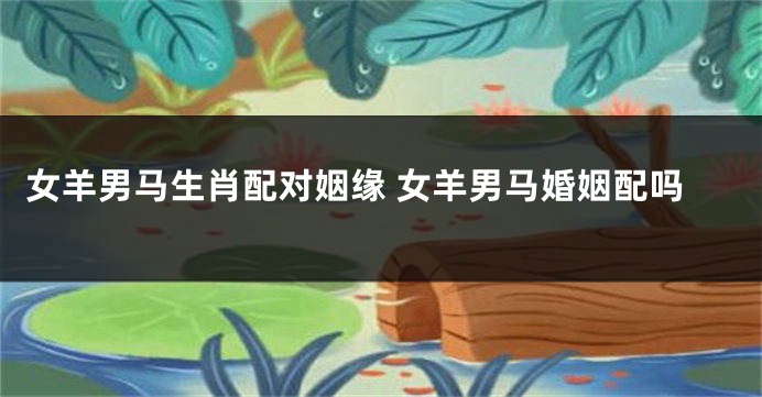 女羊男马生肖配对姻缘 女羊男马婚姻配吗