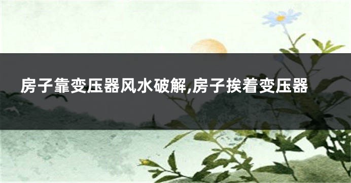 房子靠变压器风水破解,房子挨着变压器