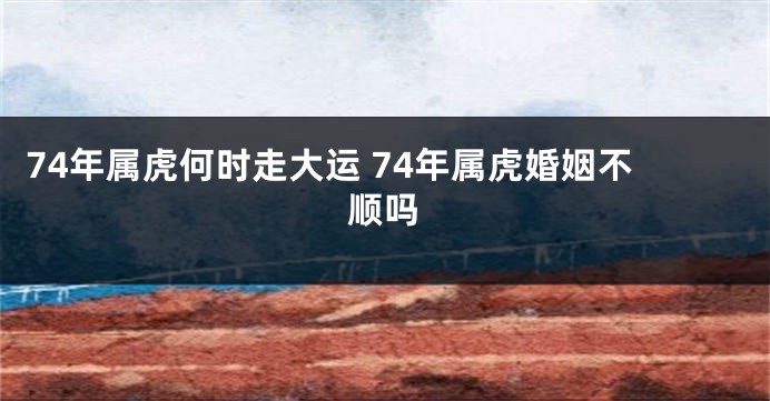74年属虎何时走大运 74年属虎婚姻不顺吗