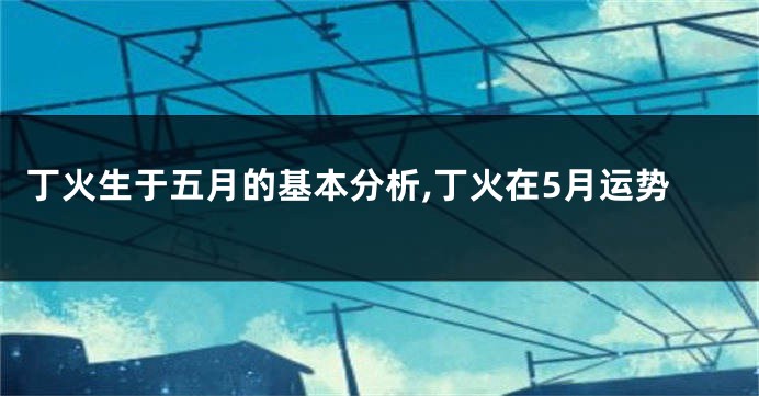丁火生于五月的基本分析,丁火在5月运势