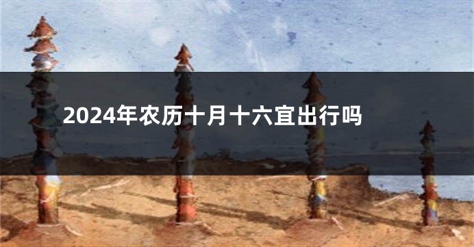 2024年农历十月十六宜出行吗