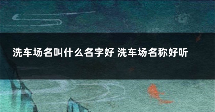 洗车场名叫什么名字好 洗车场名称好听