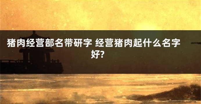 猪肉经营部名带研字 经营猪肉起什么名字好?