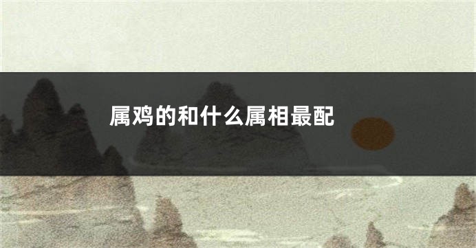 属鸡的和什么属相最配 