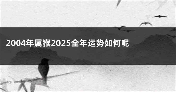 2004年属猴2025全年运势如何呢 