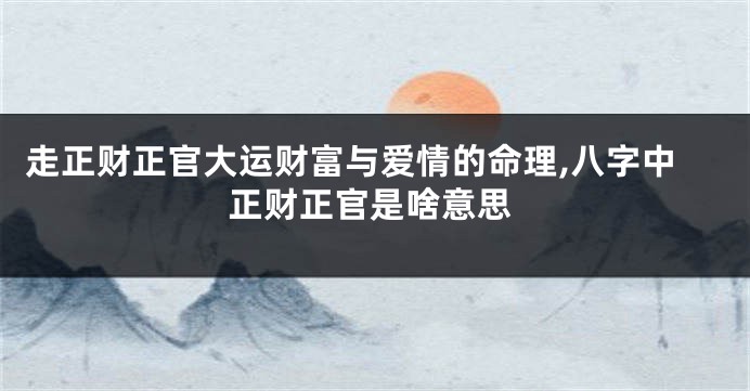 走正财正官大运财富与爱情的命理,八字中正财正官是啥意思