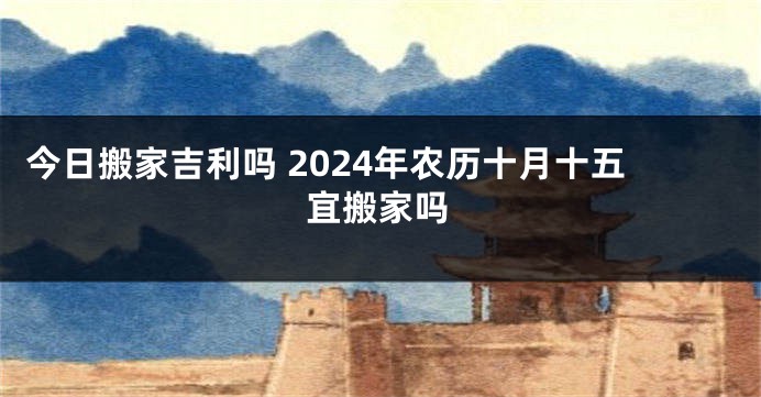今日搬家吉利吗 2024年农历十月十五宜搬家吗