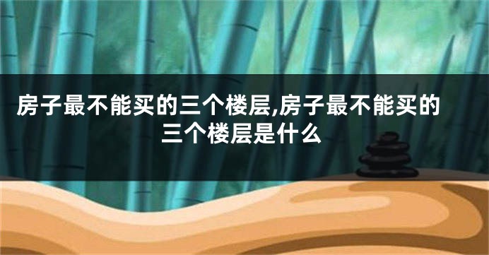 房子最不能买的三个楼层,房子最不能买的三个楼层是什么