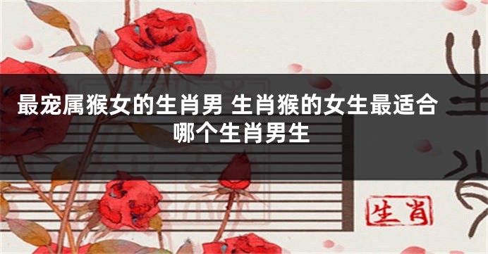 最宠属猴女的生肖男 生肖猴的女生最适合哪个生肖男生