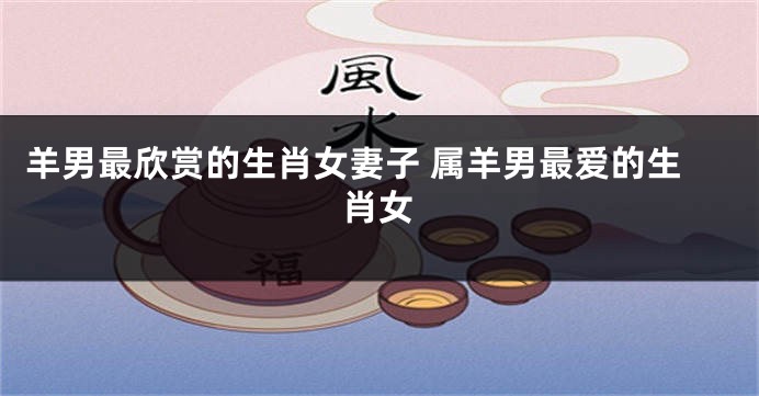 羊男最欣赏的生肖女妻子 属羊男最爱的生肖女