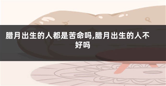 腊月出生的人都是苦命吗,腊月出生的人不好吗