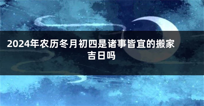 2024年农历冬月初四是诸事皆宜的搬家吉日吗