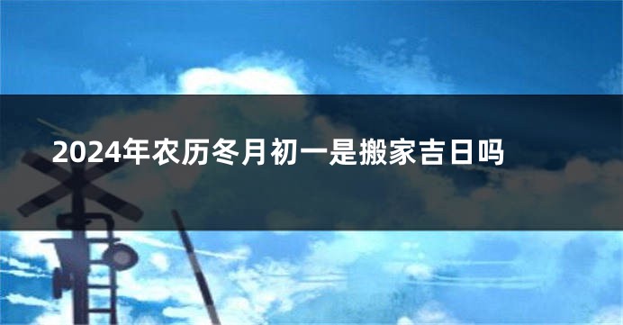 2024年农历冬月初一是搬家吉日吗