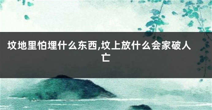 坟地里怕埋什么东西,坟上放什么会家破人亡