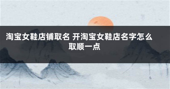淘宝女鞋店铺取名 开淘宝女鞋店名字怎么取顺一点