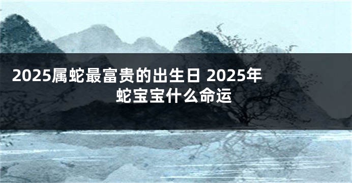 2025属蛇最富贵的出生日 2025年蛇宝宝什么命运