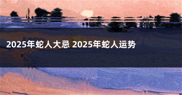 2025年蛇人大忌 2025年蛇人运势