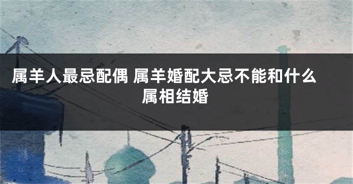 属羊人最忌配偶 属羊婚配大忌不能和什么属相结婚