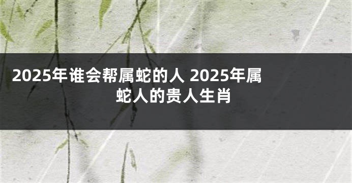 2025年谁会帮属蛇的人 2025年属蛇人的贵人生肖
