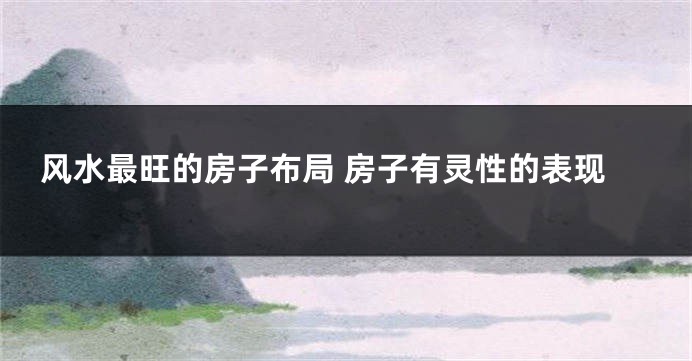 风水最旺的房子布局 房子有灵性的表现