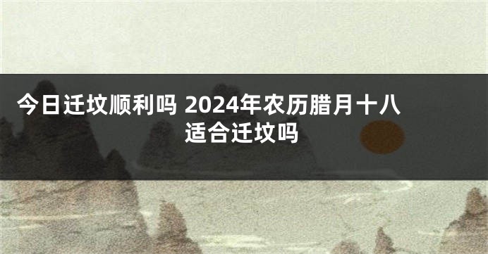 今日迁坟顺利吗 2024年农历腊月十八适合迁坟吗