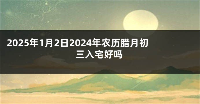 2025年1月2日2024年农历腊月初三入宅好吗