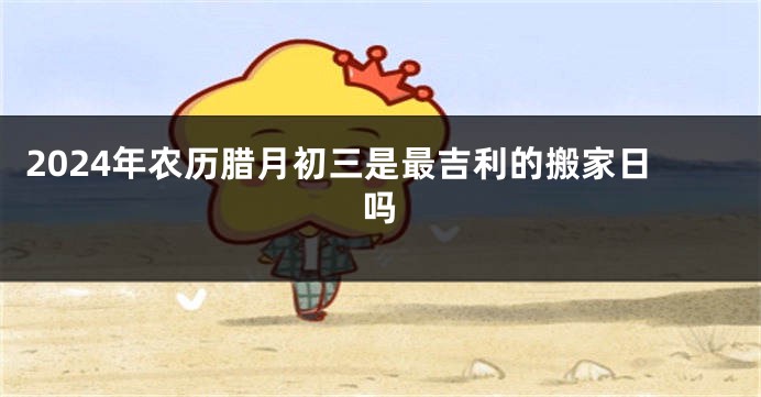 2024年农历腊月初三是最吉利的搬家日吗