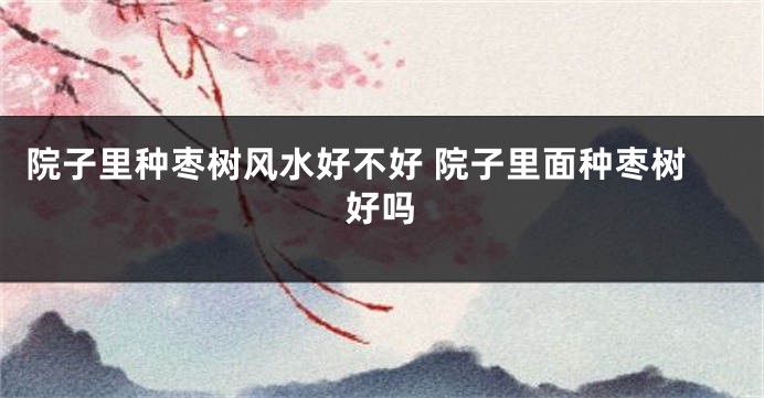 院子里种枣树风水好不好 院子里面种枣树好吗