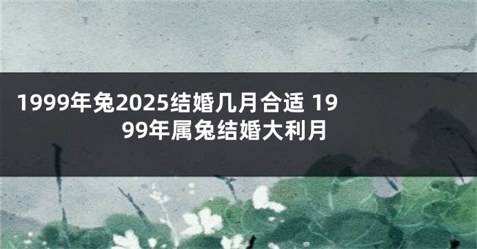 1999年兔2025结婚几月合适 1999年属兔结婚大利月