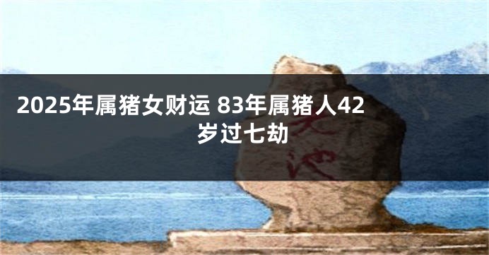 2025年属猪女财运 83年属猪人42岁过七劫