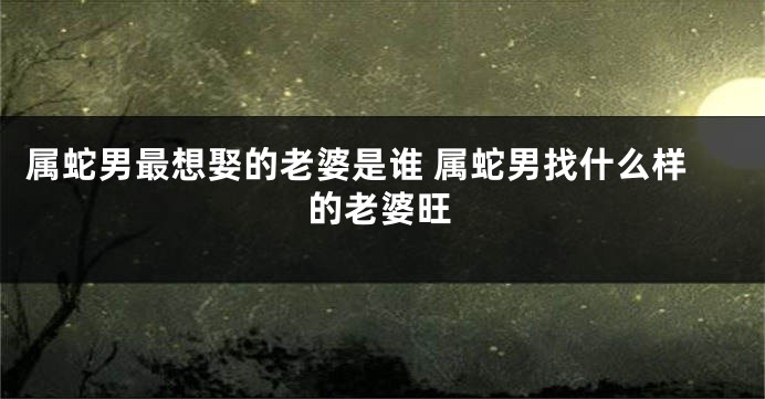 属蛇男最想娶的老婆是谁 属蛇男找什么样的老婆旺