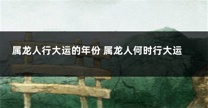 属龙人行大运的年份 属龙人何时行大运