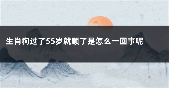 生肖狗过了55岁就顺了是怎么一回事呢 