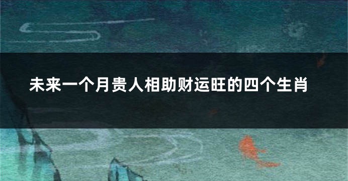 未来一个月贵人相助财运旺的四个生肖