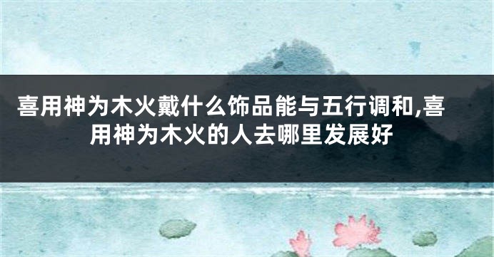 喜用神为木火戴什么饰品能与五行调和,喜用神为木火的人去哪里发展好