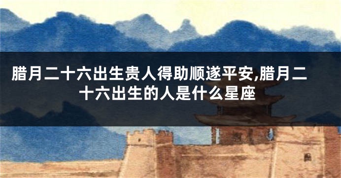 腊月二十六出生贵人得助顺遂平安,腊月二十六出生的人是什么星座