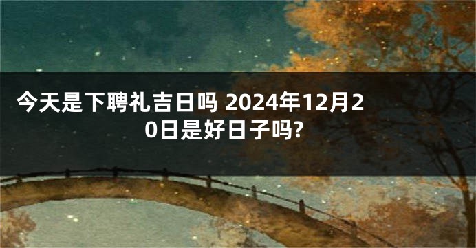 今天是下聘礼吉日吗 2024年12月20日是好日子吗?