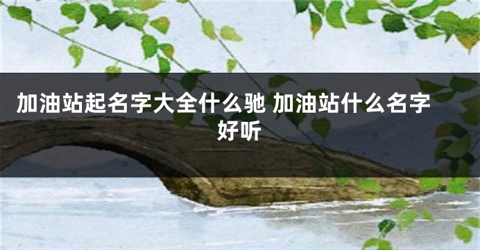 加油站起名字大全什么驰 加油站什么名字好听