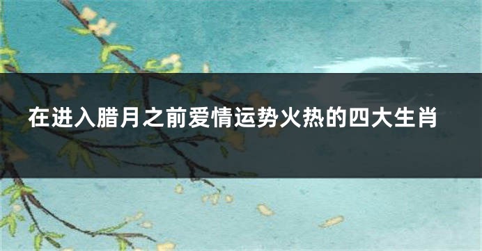 在进入腊月之前爱情运势火热的四大生肖