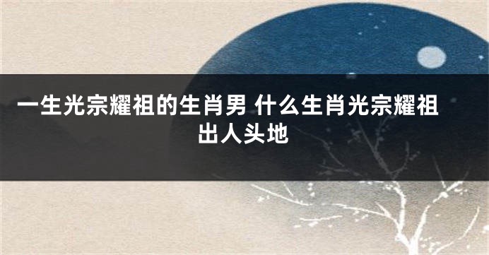 一生光宗耀祖的生肖男 什么生肖光宗耀祖出人头地