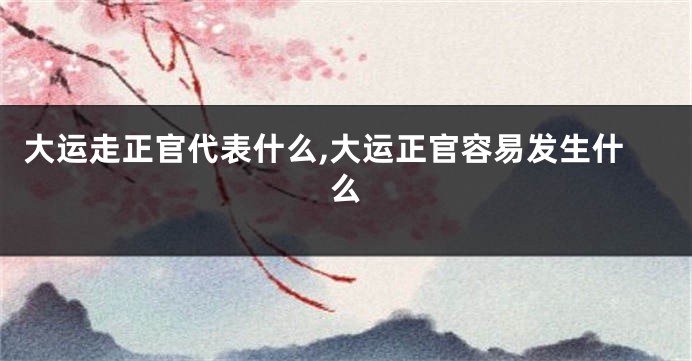 大运走正官代表什么,大运正官容易发生什么