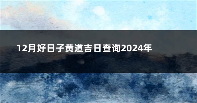 12月好日子黄道吉日查询2024年