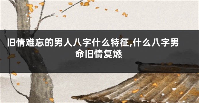 旧情难忘的男人八字什么特征,什么八字男命旧情复燃
