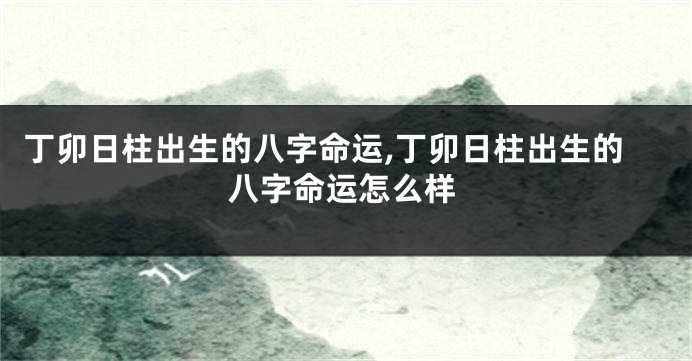 丁卯日柱出生的八字命运,丁卯日柱出生的八字命运怎么样