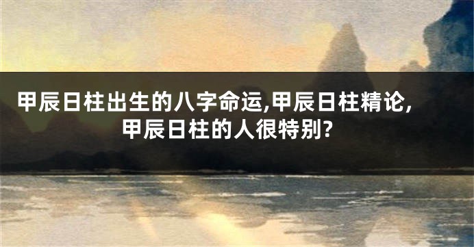 甲辰日柱出生的八字命运,甲辰日柱精论,甲辰日柱的人很特别?