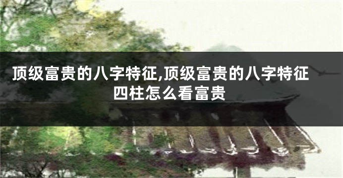 顶级富贵的八字特征,顶级富贵的八字特征四柱怎么看富贵