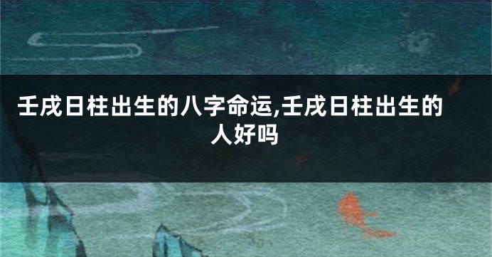 壬戌日柱出生的八字命运,壬戌日柱出生的人好吗
