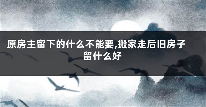 原房主留下的什么不能要,搬家走后旧房子留什么好